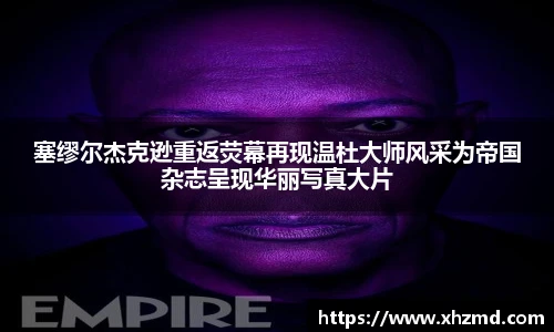 塞缪尔杰克逊重返荧幕再现温杜大师风采为帝国杂志呈现华丽写真大片