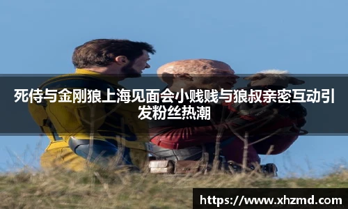 死侍与金刚狼上海见面会小贱贱与狼叔亲密互动引发粉丝热潮